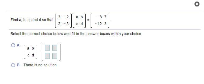 3 -2
a b
-87
Find a, b, c, and d so that
2 -3
c d
-12 3
Select the correct choice below and fill in the answer boxes within your choice.
O A.
a b
c d
B. There is no solution.
