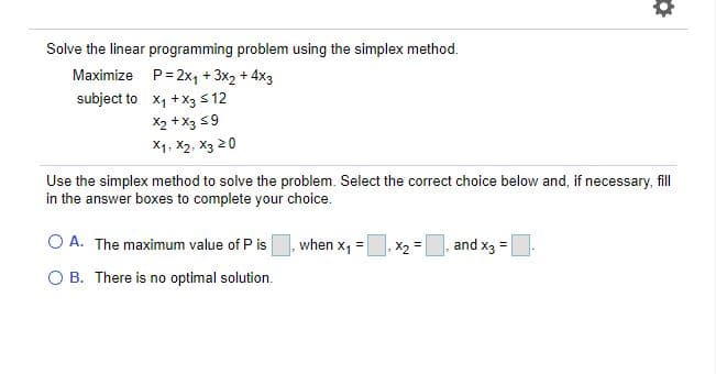 Solve the linear programming problem using the simplex method.
Maximize P= 2x, + 3x2 + 4x3
subject to x1 +X3 s 12
X2 + X3 59
X1, X2, X3 20
Use the simplex method to solve the problem. Select the correct choice below and, if necessary, fill
in the answer boxes to complete your choice.
O A. The maximum value of P is
when x, =
X, =
and x3 =
O B. There is no optimal solution.
