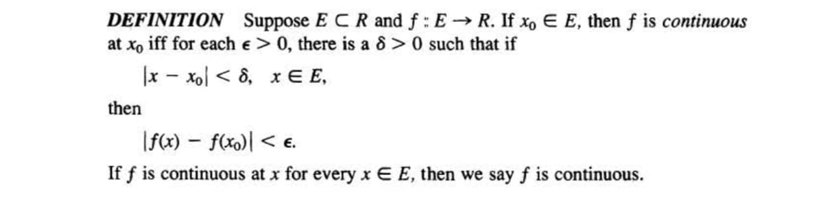 DEFINITION Suppose ECR and f: E→ R. If xo E E, then f is continuous
at xo iff for each e > 0, there is a 8 >0 such that if
Ix-xo <8, x E E,
then
|f(x) = f(xo)| < €.
If f is continuous at x for every x E E, then we say f is continuous.