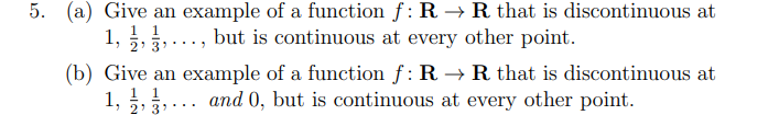 5. (a) Give an example of a function f: R → R that is discontinuous at
1, 2, 3,..., but is continuous at every other point.
(b) Give an example of a function ƒ: R → R that is discontinuous at
... and 0, but is continuous at every other point.
1, 2, 3¹