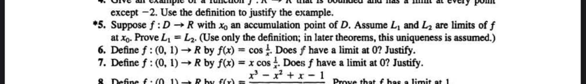 except -2. Use the definition to justify the example.
*5. Suppose f: DR with xo an accumulation point of D. Assume L₁ and L₂ are limits of f
at xo. Prove L₁= L2. (Use only the definition; in later theorems, this uniqueness is assumed.)
6. Define f: (0, 1)→ R by f(x) = cos. Does ff have a limit at 0? Justify.
7. Define f: (0, 1)→ R by f(x) = x cos. Does f have a limit at 0? Justify.
x³x²+x-1
& Define f: (01) - R by f(x) =
Prove that f has a limit at 1