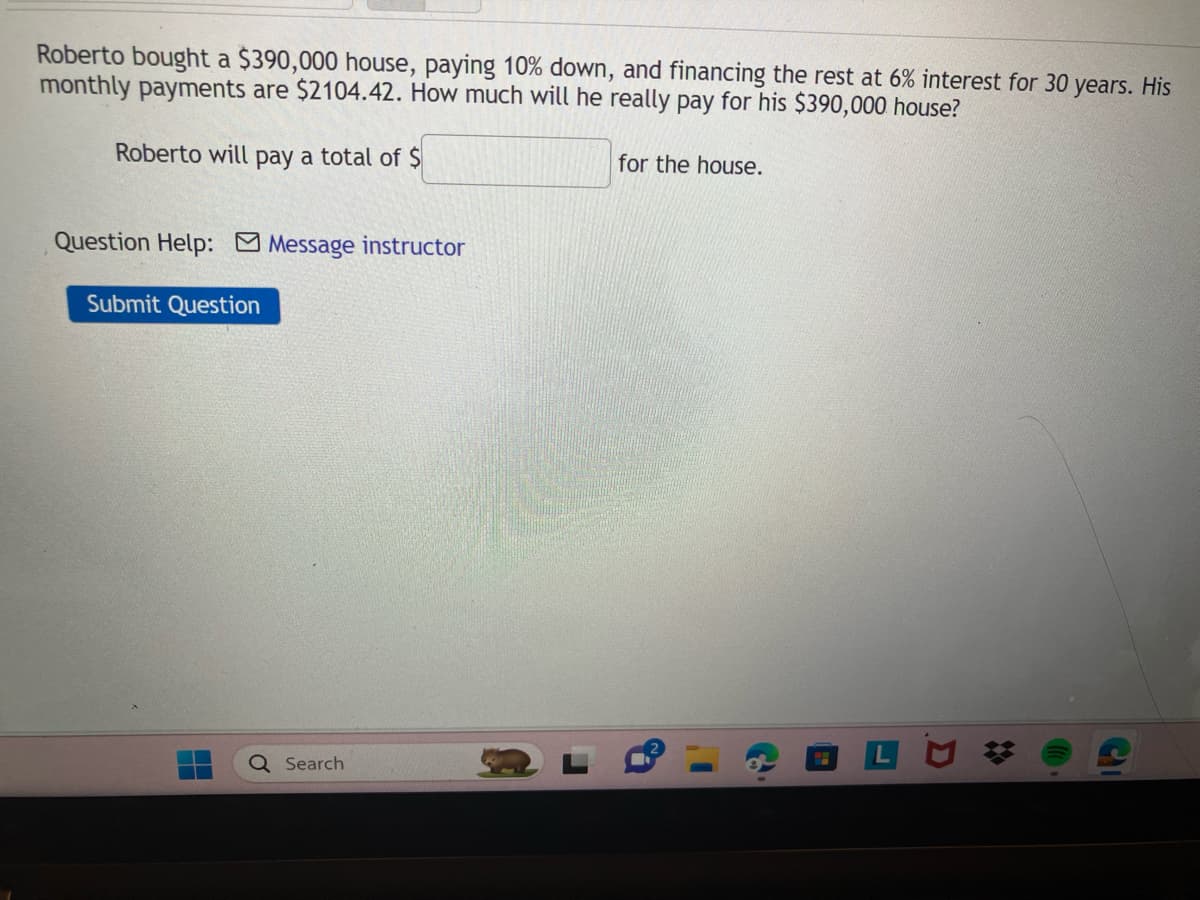 Roberto bought a $390,000 house, paying 10% down, and financing the rest at 6% interest for 30 years. His
monthly payments are $2104.42. How much will he really pay for his $390,000 house?
Roberto will pay a total of $
Question Help: Message instructor
Submit Question
H
Q Search
for the house.