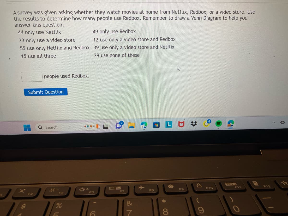 A survey was given asking whether they watch movies at home from Netflix, Redbox, or a video store. Use
the results to determine how many people use Redbox. Remember to draw a Venn Diagram to help you
answer this question.
44 only use Netflix
23 only use a video store
55 use only Netflix and Redbox
15 use all three
people used Redbox.
Submit Question
F4
Q Search
--
F5
%
6
0+
49 only use Redbox
12 use only a video store and Redbox
39 use only a video store and Netflix
29 use none of these
F6
~
F7
&
7
F8
Fa
8
F9
9
→
F10
DOD
F11
F12
0