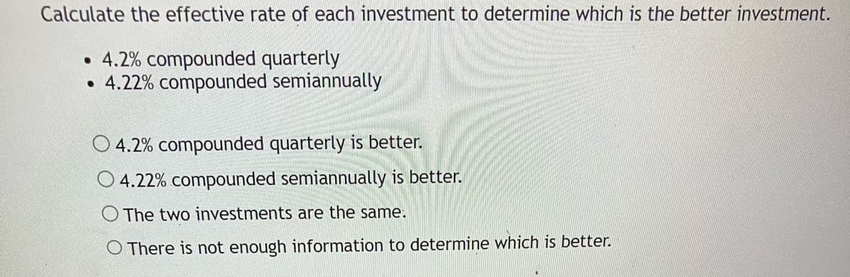 Calculate the effective rate of each investment to determine which is the better investment.
4.2% compounded quarterly
4.22% compounded semiannually
●
●
O4.2% compounded quarterly is better.
O4.22% compounded semiannually is better.
The two investments are the same.
There is not enough information to determine which is better.