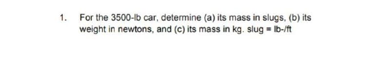 1. For the 3500-lb car, determine (a) its mass in slugs, (b) its
weight in newtons, and (c) its mass in kg. slug = lb-/ft
