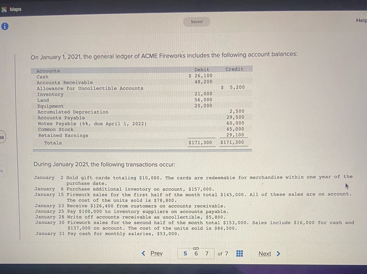 38
es
Maps
On January 1, 2021, the general ledger of ACME Fireworks includes the following account balances:
Accounts
Cash
Accounts Receivable
Allowance for Uncollectible Accounts
Inventory
Land
Equipment
Accumulated Depreciation
Accounts Payable
Notes Payable (6%, due April 1, 2022)
Common Stock
Retained Earnings
Totals
Saved
< Prev
5
Debit
$ 26,100
48,200
21,000
56,000
20,000
Credit
During January 2021, the following transactions occur:
January 2 Sold gift cards totaling $10,000. The cards are redeemable for merchandise within one year of the
purchase date.
January 6 Purchase additional inventory on account, $157,000.
January 15 Firework sales for the first half of the month total $145,000. All of these sales are on account.
The cost of the units sold is $78,800.
January 23 Receive $126,400 from customers on accounts receivable.
January 25 Pay $100,000 to inventory suppliers on accounts payable.
January 28 Write off accounts receivable as uncollectible, $5,800.
January 30 Firework sales for the second half of the month total $153,000. Sales include $16,000 for cash and
$137,000 on account. The cost of the units sold is $84,500.
January 31 Pay cash for monthly salaries, $53,000.
$ 5,200
2,500
29,500
60,000
45,000
29,100
$171,300 $171,300
S
6
7 of 7 H
Next >
Help