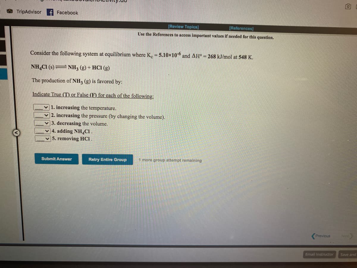 O TripAdvisor
f Facebook
[Review Topics]
[References]
Use the References to access important values if needed for this question.
Consider the following system at equilibrium where K. = 5.10×10-6 and AH° = 268 kJ/mol at 548 K.
NH,CI (s)=NH3 (g) + HCI (g)
The production of NH3 (g) is favored by:
Indicate True (T) or False (F) for each of the following:
v 1. increasing the temperature.
2. increasing the pressure (by changing the volume).
v3. decreasing the volume.
4. adding NH,CI.
5. removing HCI .
Submit Answer
Retry Entire Group
1 more group attempt remaining
Previous
Next
Email Instructor
Save and
