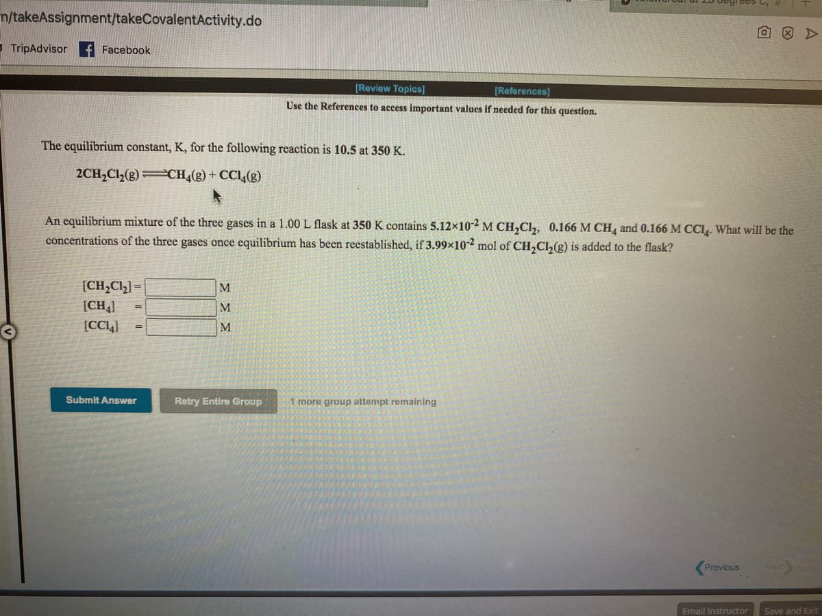 n/takeAssignment/takeCovalentActivity.do
- TripAdvisor
Facebook
[Review Topics]
[References]
Use the References to access important values if needed for this question.
The equilibrium constant, K, for the following reaction is 10.5 at 350 K.
2CH,Cl(g) CH4(g) + CCL4(g)
An equilibrium mixture of the three gases in a 1.00 L flask at 350 K contains 5.12×10-2 M CH,Cl,, 0.166 M CH, and 0.166 M CCI. What will be the
concentrations of the three gases once equilibrium has been reestablished, if 3.99×10-2 mol of CH,Cl,(g) is added to the flask?
[CH,Cl,] =
M.
[CH4]
M
[CC1]
M
Submit Answer
Retry Entire Group
1 more group attempt remaining
Previous
Next
Email Instructor
Save and Exit
