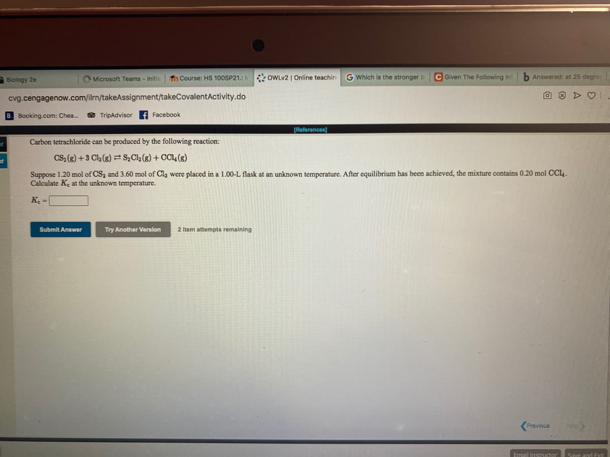 Biology 2e
Microsoft Teams - initia
n Course: HS 100SP21.: I OWLV2 | Online teachin
G Which is the stronger b
C Given The Following Inf
h Answered: at 25 degre
cvg.cengagenow.com/ilrn/takeAssignment/takeCovalentActivity.do
B. Booking.com: Chea.
O TripAdvisor
f Facebook
[References)
Carbon tetrachloride can be produced by the following reaction:
CS2 (g) +3 C2 (g) S,Cla (g) + CCL4(s)
Suppose 1.20 mol of CS2 and 3.60 mol of Cl2 were placed in a 1.00-L flask at an unknown temperature. After equilibrium has been achieved, the mixture contains 0.20 mol CC14 .
Calculate K. at the unknown temperature.
K =
Submit Answer
Try Another Version
2 Item attempts remaining
Previous
Next
Email Instructor
Save and Exit
