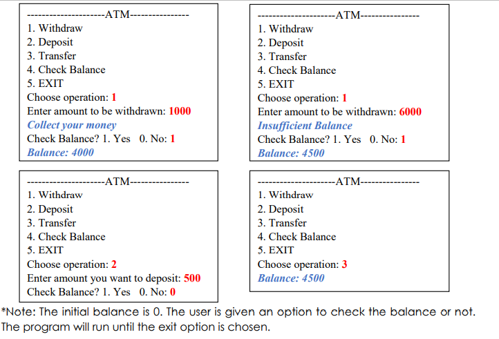 -ATM-
---------ATM--
1. Withdraw
2. Deposit
3. Transfer
1. Withdraw
2. Deposit
3. Transfer
4. Check Balance
4. Check Balance
5. EXIT
5. EXIT
Choose operation:1
Choose operation: 1
Enter amount to be withdrawn: 1000
Enter amount to be withdrawn: 6000
Collect your money
Insufficient Balance
Check Balance? 1. Yes 0. No: 1
Check Balance? 1. Yes 0. No: 1
Balance: 4000
Balance: 4500
-ATM-
-ATM-
1. Withdraw
2. Deposit
1. Withdraw
2. Deposit
3. Transfer
3. Transfer
4. Check Balance
4. Check Balance
5. EXIT
Choose operation: 2
Enter amount you want to deposit: 500
Check Balance? 1. Yes 0. No: 0
5. EXIT
Choose operation: 3
Balance: 4500
*Note: The initial balance is 0. The user is given an option to check the balance or not.
The program will run until the exit option is chosen.
