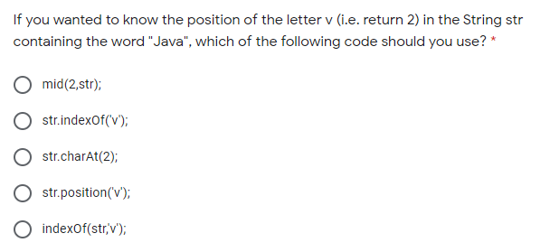 If you wanted to know the position of the letter v (i.e. return 2) in the String str
containing the word "Java", which of the following code should you use? *
mid(2,str);
str.indexOf(v);
str.charAt(2);
str.position(v');
indexOf(str'v');
