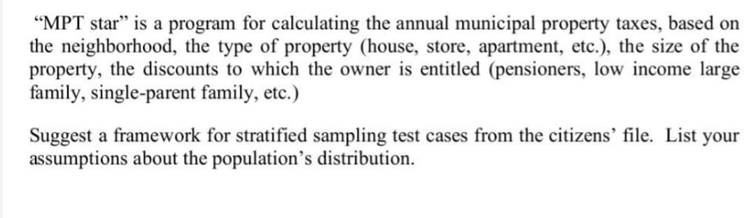 "MPT star" is a program for calculating the annual municipal property taxes, based on
the neighborhood, the type of property (house, store, apartment, etc.), the size of the
property, the discounts to which the owner is entitled (pensioners, low income large
family, single-parent family, etc.)
Suggest a framework for stratified sampling test cases from the citizens' file. List your
assumptions about the population's distribution.