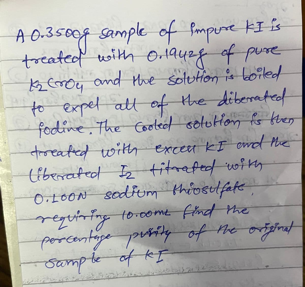 Sample of fmpure kI is
treatedf with Or1a428 of pue
and the solutHon
A O-35009
Kz Eroy is Loiled
to expel attof the diberrated
fodine. The Cootec solutfon fs then
troeated witth excen KI emd the
titrafed wiky
the diberateof
s
O,L0ON sodfum thioslfate,
regtining torome find the
porcentape purily of
(iberrated I
f the originat
Sampteof kI
