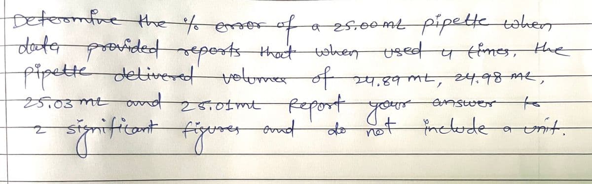 Determine the % error
for of
of
dote provided reports that when
data
a 25.00ml pipette when
used u times, the
pipette delivered volume of 24.89 ML, 24.98 AAL,
M2,
25.03 m2 and 25.01 me Report your
answer
to
2 si
do not include
figures and
a unit.
significant figu
57900
PERS