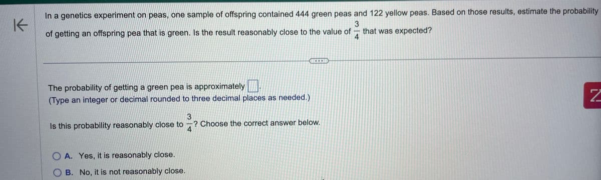 K
In a genetics experiment on peas, one sample of offspring contained 444 green peas and 122 yellow peas. Based on those results, estimate the probability
3
that was expected?
of getting an offspring pea that is green. Is the result reasonably close to the value of
4
The probability of getting a green pea is approximately
(Type an integer or decimal rounded to three decimal places as needed.)
Is this probability reasonably close to ? Choose the correct answer below.
3
4
OA. Yes, it is reasonably close.
OB. No, it is not reasonably close.
-
N