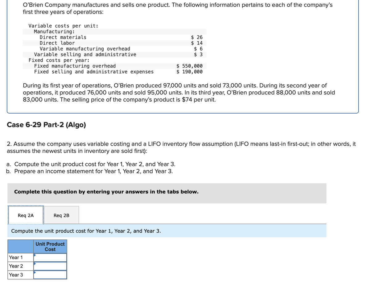 O'Brien Company manufactures and sells one product. The following information pertains to each of the company's
first three years of operations:
Variable costs per unit:
Manufacturing:
Direct materials
Direct labor
Variable manufacturing overhead
Variable selling and administrative
Fixed costs per year:
Fixed manufacturing overhead
Fixed selling and administrative expenses
Case 6-29 Part-2 (Algo)
During its first year of operations, O'Brien produced 97,000 units and sold 73,000 units. During its second year of
operations, it produced 76,000 units and sold 95,000 units. In its third year, O'Brien produced 88,000 units and sold
83,000 units. The selling price of the company's product is $74 per unit.
a. Compute the unit product cost for Year 1, Year 2, and Year 3.
b. Prepare an income statement for Year 1, Year 2, and Year 3.
2. Assume the company uses variable costing and a LIFO inventory flow assumption (LIFO means last-in first-out; in other words, it
assumes the newest units in inventory are sold first):
Req 2A
Year 1
Year 2
Year 3
$ 26
$14
$6
$ 3
Complete this question by entering your answers in the tabs below.
$ 550,000
$ 190,000
Req 2B
Compute the unit product cost for Year 1, Year 2, and Year 3.
Unit Product
Cost