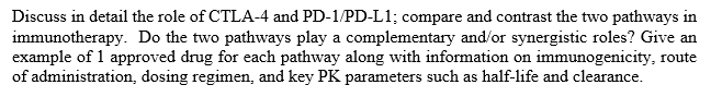 Discuss in detail the role of CTLA-4 and PD-1/PD-L1; compare and contrast the two pathways in
immunotherapy. Do the two pathways play a complementary and/or synergistic roles? Give an
example of 1 approved drug for each pathway along with information on immunogenicity, route
of administration, dosing regimen, and key PK parameters such as half-life and clearance.
