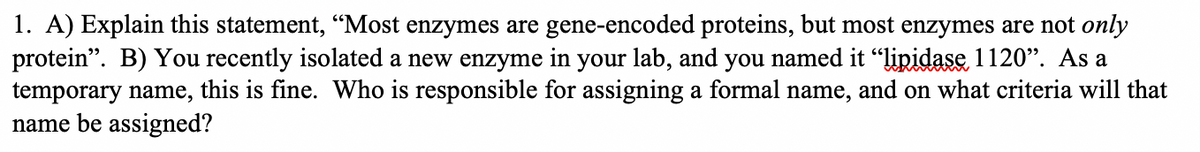 1. A) Explain this statement, “Most enzymes are gene-encoded proteins, but most enzymes are not only
protein". B) You recently isolated a new enzyme in your lab, and you named it "lipidase 1120". As a
temporary name, this is fine. Who is responsible for assigning a formal name, and on what criteria will that
name be assigned?
