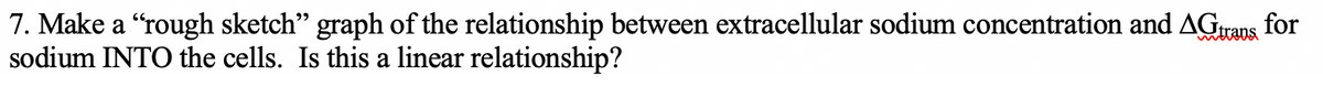 7. Make a “rough sketch" graph of the relationship between extracellular sodium concentration and AGrans for
sodium INTO the cells. Is this a linear relationship?
