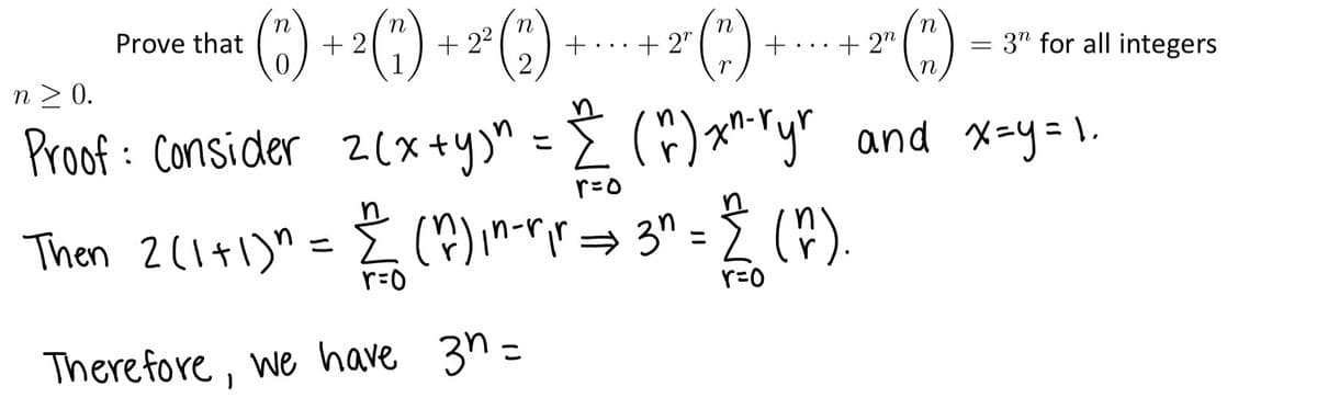 **Theorem:**

Prove that:

\[
\binom{n}{0} + 2\binom{n}{1} + 2^2\binom{n}{2} + \cdots + 2^r\binom{n}{r} + \cdots + 2^n\binom{n}{n} = 3^n
\]

for all integers \( n \geq 0 \).

**Proof:**

Consider \( z(x+y)^n = \sum_{r=0}^{n} \binom{n}{r} x^{n-r} y^r \) and let \( x = y = 1 \).

Then \( 2(1+1)^n = \sum_{r=0}^{n} \binom{n}{r} 1^{n-r} 1^r \Rightarrow 3^n = \sum_{r=0}^{n} \binom{n}{r} \).

Therefore, we have \( 3^n = \).

---

**Explanation:**

This proof uses the binomial expansion \((x+y)^n\) where each term \(\binom{n}{r} x^{n-r} y^r\) represents a combination of choosing \( r \) items from \( n \). By setting \( x = 1 \) and \( y = 1 \), we simplify the equation and evaluate it to show that the sum of these terms equals \( 3^n \). 

This shows the equivalence between the sum of these terms and the given expression \( 3^n \), hence proving the theorem.