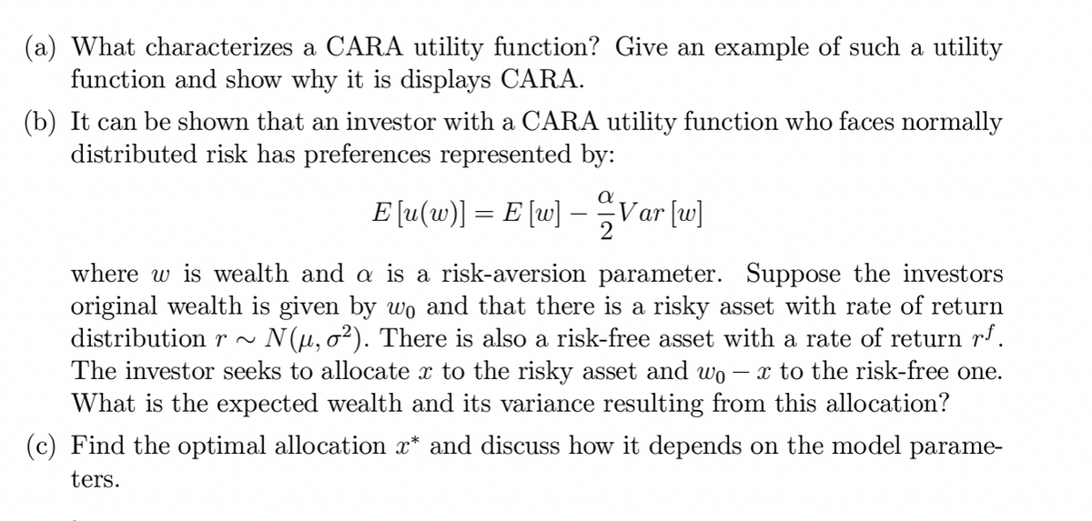 (a) What characterizes a CARA utility function? Give an example of such a utility
function and show why it is displays CARA.
(b) It can be shown that an investor with a CARA utility function who faces normally
distributed risk has preferences represented by:
a
E [u(w)] = E [w] - Var [w]
2
where w is wealth and a is a risk-aversion parameter. Suppose the investors
original wealth is given by wo and that there is a risky asset with rate of return
distribution r~ N(µ, σ²). There is also a risk-free asset with a rate of return rf.
The investor seeks to allocate x to the risky asset and wo x to the risk-free one.
What is the expected wealth and its variance resulting from this allocation?
(c) Find the optimal allocation x* and discuss how it depends on the model parame-
ters.