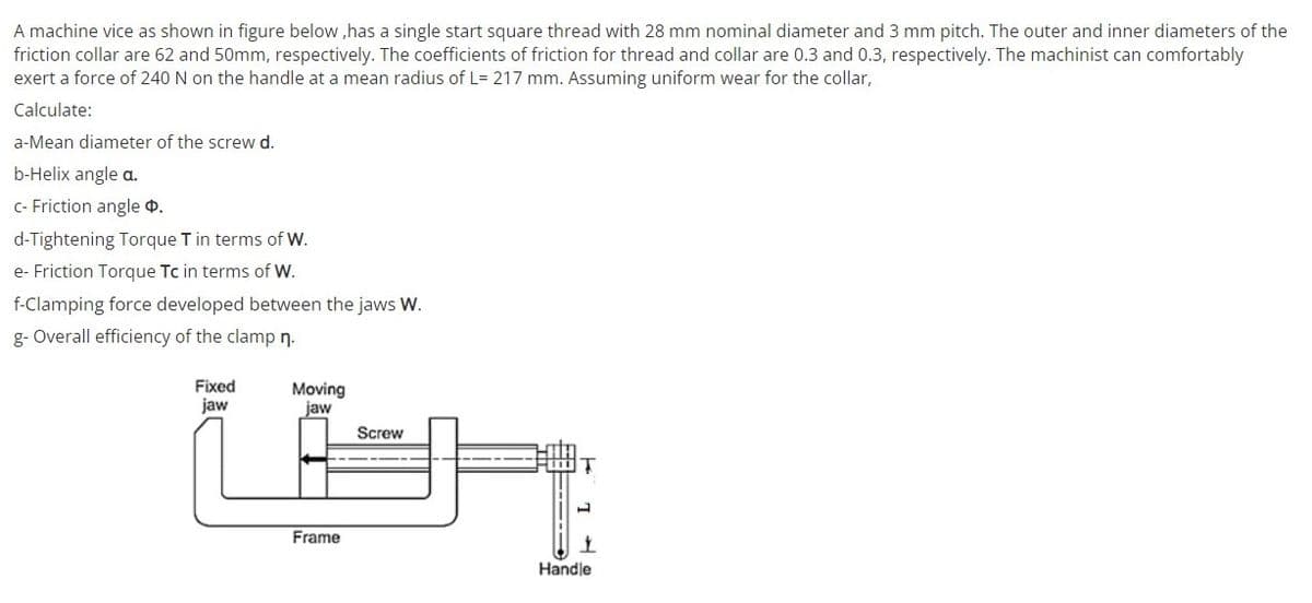 A machine vice as shown in figure below ,has a single start square thread with 28 mm nominal diameter and 3 mm pitch. The outer and inner diameters of the
friction collar are 62 and 50mm, respectively. The coefficients of friction for thread and collar are 0.3 and 0.3, respectively. The machinist can comfortably
exert a force of 240 N on the handle at a mean radius of L= 217 mm. Assuming uniform wear for the collar,
Calculate:
a-Mean diameter of the screw d.
b-Helix angle a.
C- Friction angle 4.
d-Tightening Torque T in terms of W.
e- Friction Torque Tc in terms of W.
f-Clamping force developed between the jaws W.
g- Overall efficiency of the clamp n.
Fixed
jaw
Moving
jaw
Screw
Frame
Handle
