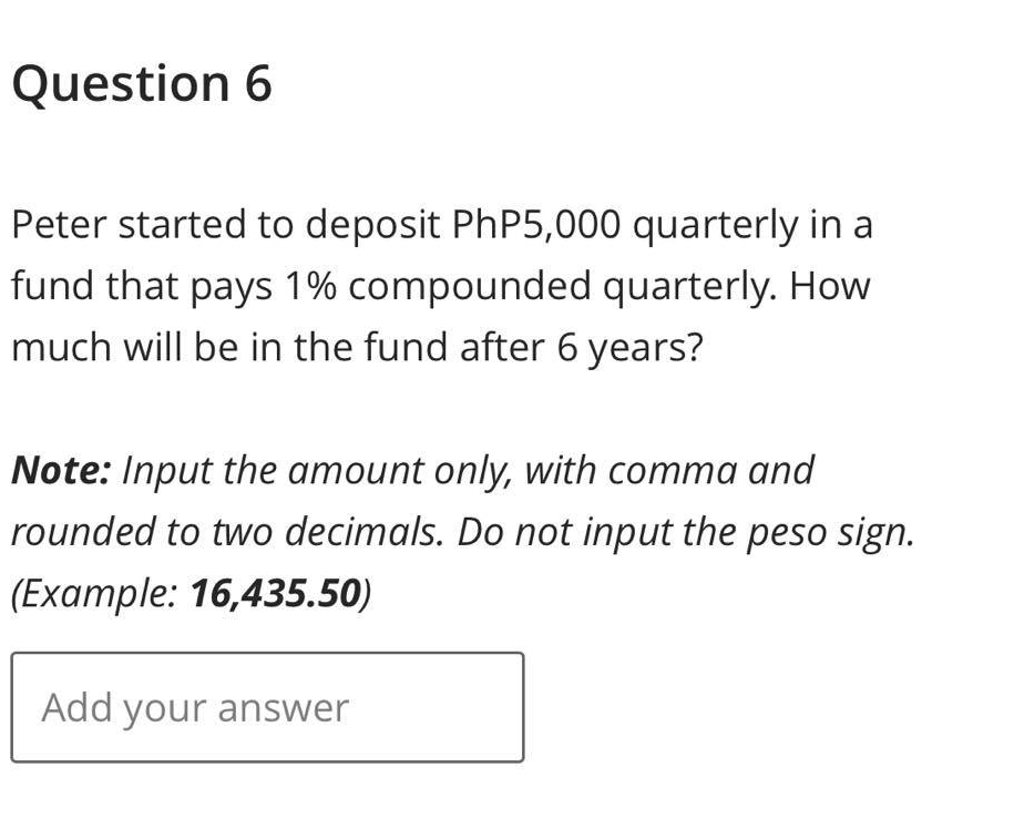 Question 6
Peter started to deposit PhP5,000 quarterly in a
fund that pays 1% compounded quarterly. How
much will be in the fund after 6 years?
Note: Input the amount only, with comma and
rounded to two decimals. Do not input the peso sign.
(Example: 16,435.50)
Add your answer