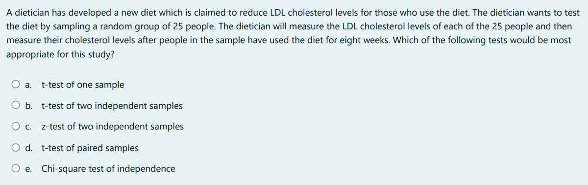 A dietician has developed a new diet which is claimed to reduce LDL cholesterol levels for those who use the diet. The dietician wants to test
the diet by sampling a random group of 25 people. The dietician will measure the LDL cholesterol levels of each of the 25 people and then
measure their cholesterol levels after people in the sample have used the diet for eight weeks. Which of the following tests would be most
appropriate for this study?
O a. t-test of one sample
O b.
t-test of two independent samples
O c. z-test of two independent samples
O d. t-test of paired samples
e. Chi-square test of independence