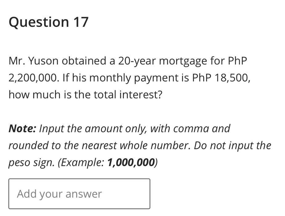 Question 17
Mr. Yuson obtained a 20-year mortgage for PhP
2,200,000. If his monthly payment is PhP 18,500,
how much is the total interest?
Note: Input the amount only, with comma and
rounded to the nearest whole number. Do not input the
peso sign. (Example: 1,000,000)
Add your answer