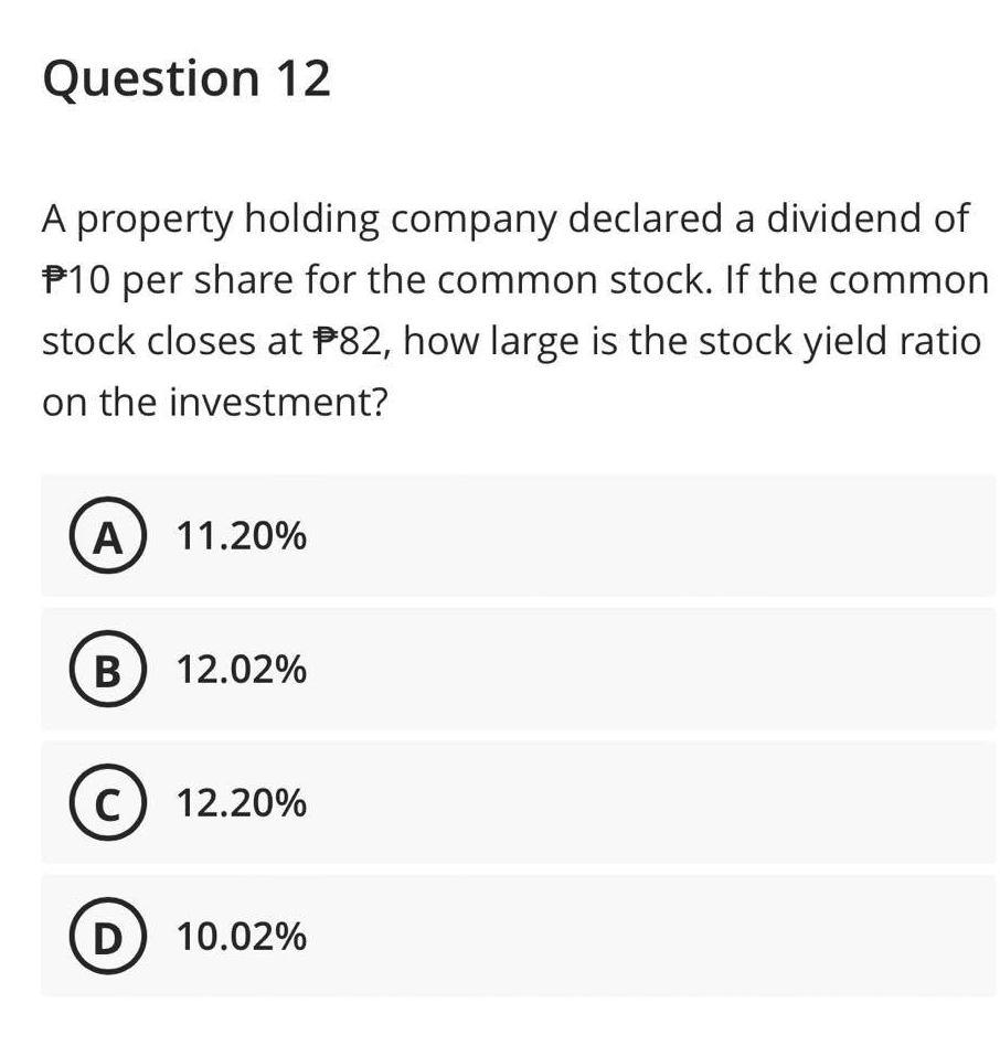 Question 12
A property holding company declared a dividend of
$10 per share for the common stock. If the common
stock closes at $82, how large is the stock yield ratio
on the investment?
A) 11.20%
B) 12.02%
C) 12.20%
D) 10.02%