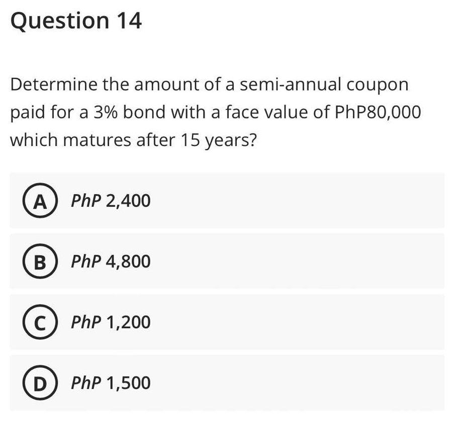 Question 14
Determine the amount of a semi-annual coupon
paid for a 3% bond with a face value of PhP80,000
which matures after 15 years?
A) PhP 2,400
B) PhP 4,800
C) PhP 1,200
D ) PhP 1,500