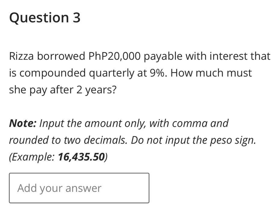 Question 3
Rizza borrowed PhP20,000 payable with interest that
is compounded quarterly at 9%. How much must
she pay after 2 years?
Note: Input the amount only, with comma and
rounded to two decimals. Do not input the peso sign.
(Example: 16,435.50)
Add your answer