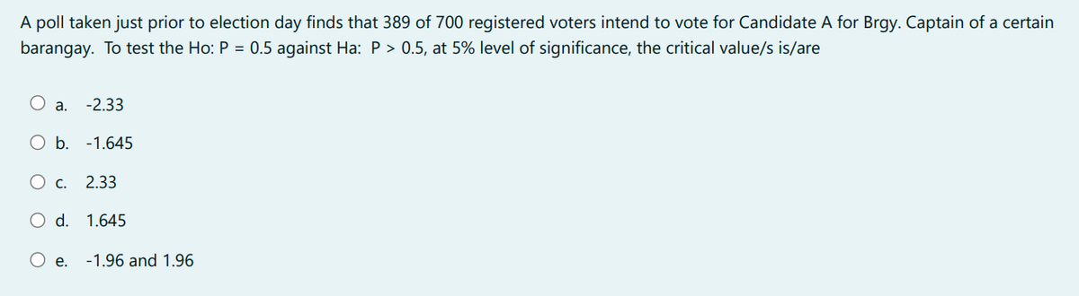 A poll taken just prior to election day finds that 389 of 700 registered voters intend to vote for Candidate A for Brgy. Captain of a certain
barangay. To test the Ho: P = 0.5 against Ha: P > 0.5, at 5% level of significance, the critical value/s is/are
a. -2.33
O b. -1.645
O c. 2.33
O d. 1.645
O e. -1.96 and 1.96