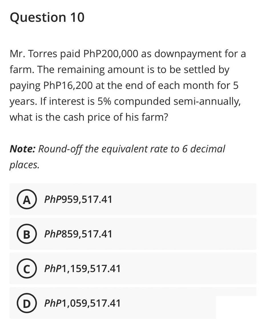 Question 10
Mr. Torres paid PhP200,000 as downpayment for a
farm. The remaining amount is to be settled by
paying PhP16,200 at the end of each month for 5
years. If interest is 5% compunded semi-annually,
what is the cash price of his farm?
Note: Round-off the equivalent rate to 6 decimal
places.
A) PhP959,517.41
B PhP859,517.41
C PhP1,159,517.41
(D) PhP1,059,517.41