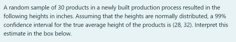 A random sample of 30 products in a newly built production process resulted in the
following heights in inches. Assuming that the heights are normally distributed, a 99%
confidence interval for the true average height of the products is (28, 32). Interpret this
estimate in the box below.