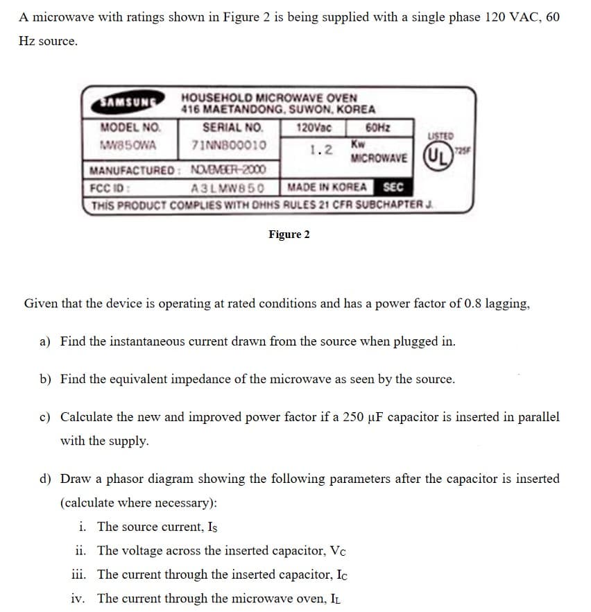 A microwave with ratings shown in Figure 2 is being supplied with a single phase 120 VAC, 60
Hz source.
SAMSUNG
HOUSEHOLD MICROWAVE OVEN
416 MAETANDONG, SUWON, KOREA
MODEL NO.
SERIAL NO.
120Vac
60HZ
USTED
MW85OWA
71NNBO0010
Kw
1.2
MICROWAVE UL2
(U)
MANUFACTURED: NOMEMEER-2000
FCC ID:
THIS PRODUCT COMPLIES WITH DHHS RULES 21 CFR SUBCHAPTER J.
A3LMW850
MADE IN KOREA SEC
Figure 2
Given that the device is operating at rated conditions and has a power factor of 0.8 lagging,
a) Find the instantaneous current drawn from the source when plugged in.
b) Find the equivalent impedance of the microwave as seen by the source.
c) Calculate the new and improved power factor if a 250 µF capacitor is inserted in parallel
with the supply.
d) Draw a phasor diagram showing the following parameters after the capacitor is inserted
(calculate where necessary):
i. The source current, Is
ii. The voltage across the inserted capacitor, Vc
iii. The current through the inserted capacitor, Ic
iv. The current through the microwave oven, IL
