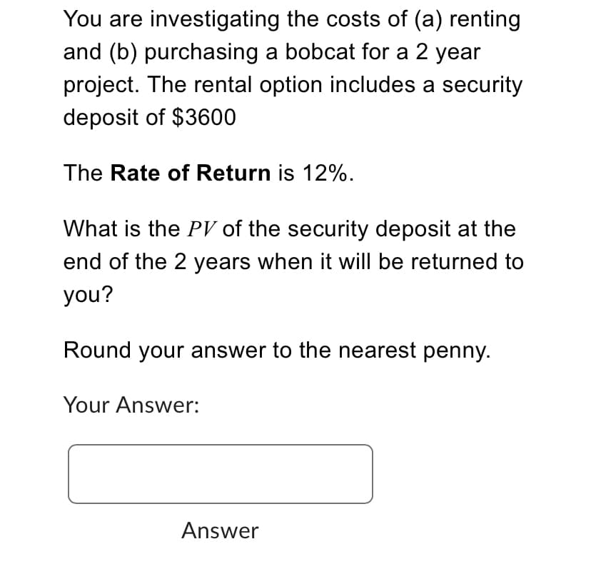 You are investigating the costs of (a) renting
and (b) purchasing a bobcat for a 2 year
project. The rental option includes a security
deposit of $3600
The Rate of Return is 12%.
What is the PV of the security deposit at the
end of the 2 years when it will be returned to
you?
Round your answer to the nearest penny.
Your Answer:
Answer