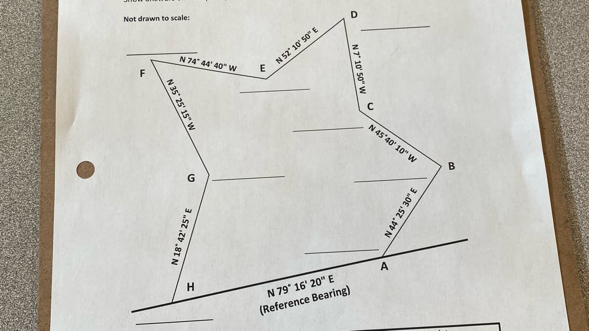 Not drawn to scale:
F
N 35° 25' 15" W
N 74° 44' 40" W
G
N 18° 42' 25" E
H
E
N 52° 10' 50" E
IN 79° 16' 20" E
(Reference Bearing)
D
N 7° 10' 50" W
N 45°40' 10" W
A
N 44° 25' 30" E
B