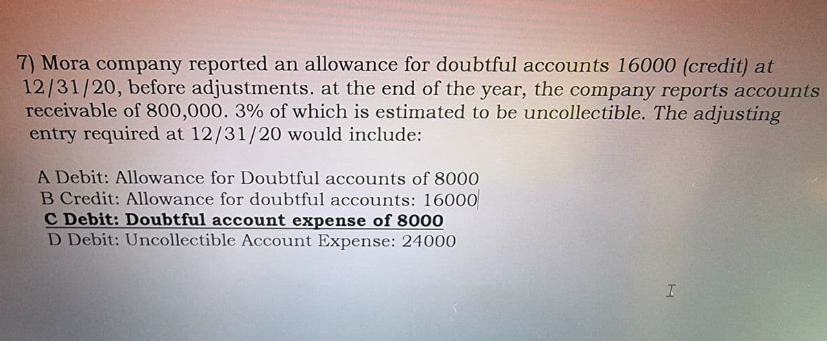 7) Mora company reported an allowance for doubtful accounts 16000 (credit) at
12/31/20, before adjustments. at the end of the year, the company reports accounts
receivable of 800,000. 3% of which is estimated to be uncollectible. The adjusting
entry required at 12/31/20 would include:
A Debit: Allowance for Doubtful accounts of 8000
B Credit: Allowance for doubtful accounts: 16000
C Debit: Doubtful account expense of 8000
D Debit: Uncollectible Account Expense: 24000
