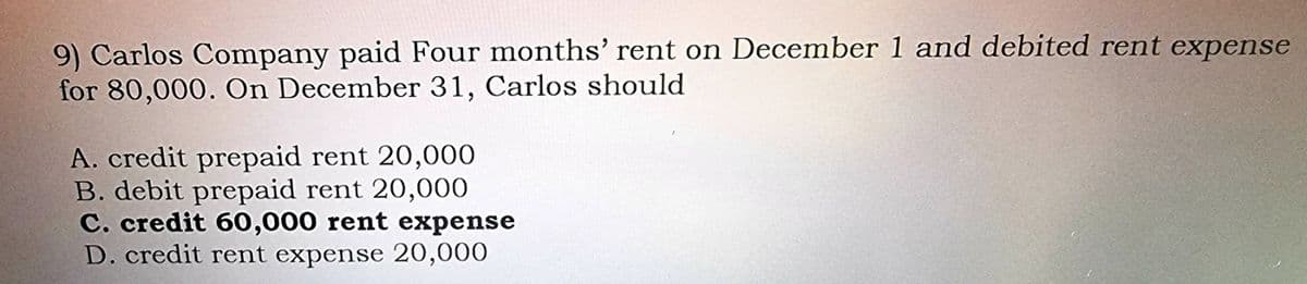 9) Carlos Company paid Four months' rent on December 1 and debited rent expense
for 80,000. On December 31, Carlos should
A. credit prepaid rent 20,000
B. debit prepaid rent 20,000
C. credit 60,000 rent expense
D. credit rent expense 20,000
