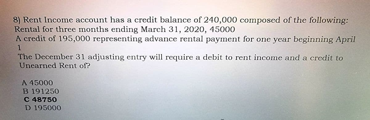 8) Rent Income account has a credit balance of 240,000 composed of the following:
Rental for three months ending March 31, 2020, 45000
A credit of 195,000 representing advance rental payment for one year beginning April
1
The December 31 adjusting entry will require a debit to rent income and a credit to
Unearned Rent of?
A 45000
B 191250
C 48750
D 195000
