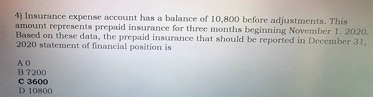 4) Insurance expense account has a balance of 10,800 before adjustments. This
amount represents prepaid insurance for three months beginning November 1. 2020.
Based on these data, the prepaid insurance that should be reported in December 31,
2020 statement of financial position is
A O
B 7200
с 3600
D 10800
