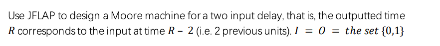 Use JFLAP to design a Moore machine for a two input delay, that is, the outputted time
R corresponds to the input at time R – 2 (i.e. 2 previous units). I = 0 = the set {0,1}
