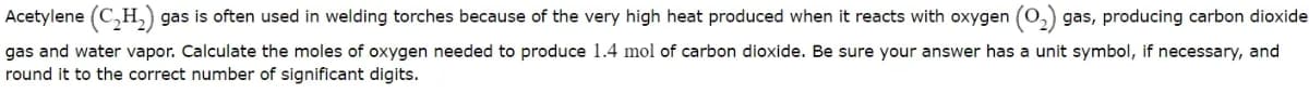 Acetylene (C,H, gas is often used in welding torches because of the very high heat produced when it reacts with oxygen (0,) gas, producing carbon dioxide
gas and water vapor. Calculate the moles of oxygen needed to produce 1.4 mol of carbon dioxide. Be sure your answer has a unit symbol, if necessary, and
round it to the correct number of significant digits.
