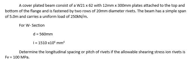 A cover plated beam consist of a W21 x 62 with 12mm x 300mm plates attached to the top and
bottom of the flange and is fastened by two rows of 20mm diameter rivets. The beam has a simple span
of 5.0m and carries a uniform load of 250KN/m.
For W- Section
d = 560mm
1= 1510 x10 mm
Determine the longitudinal spacing or pitch of rivets if the allowable shearing stress ion rivets is
Fv = 100 MPa.
