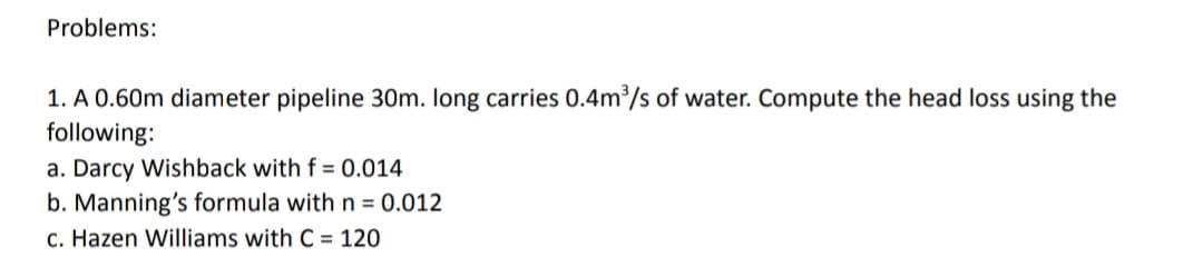 Problems:
1. A 0.60m diameter pipeline 30m. long carries 0.4m/s of water. Compute the head loss using the
following:
a. Darcy Wishback with f = 0.014
b. Manning's formula with n = 0.012
c. Hazen Williams with C = 120
