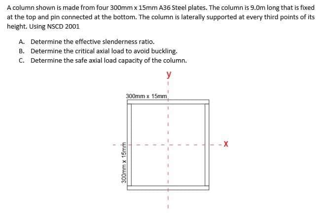 A column shown is made from four 300mm x 15mm A36 Steel plates. The column is 9.0m long that is fixed
at the top and pin connected at the bottom. The column is laterally supported at every third points of its
height. Using NSCD 2001
A. Determine the effective slenderness ratio.
B. Determine the critical axial load to avoid buckling.
C. Determine the safe axial load capacity of the column.
y
300mm x 15mm
- X
300mm x 15mm
