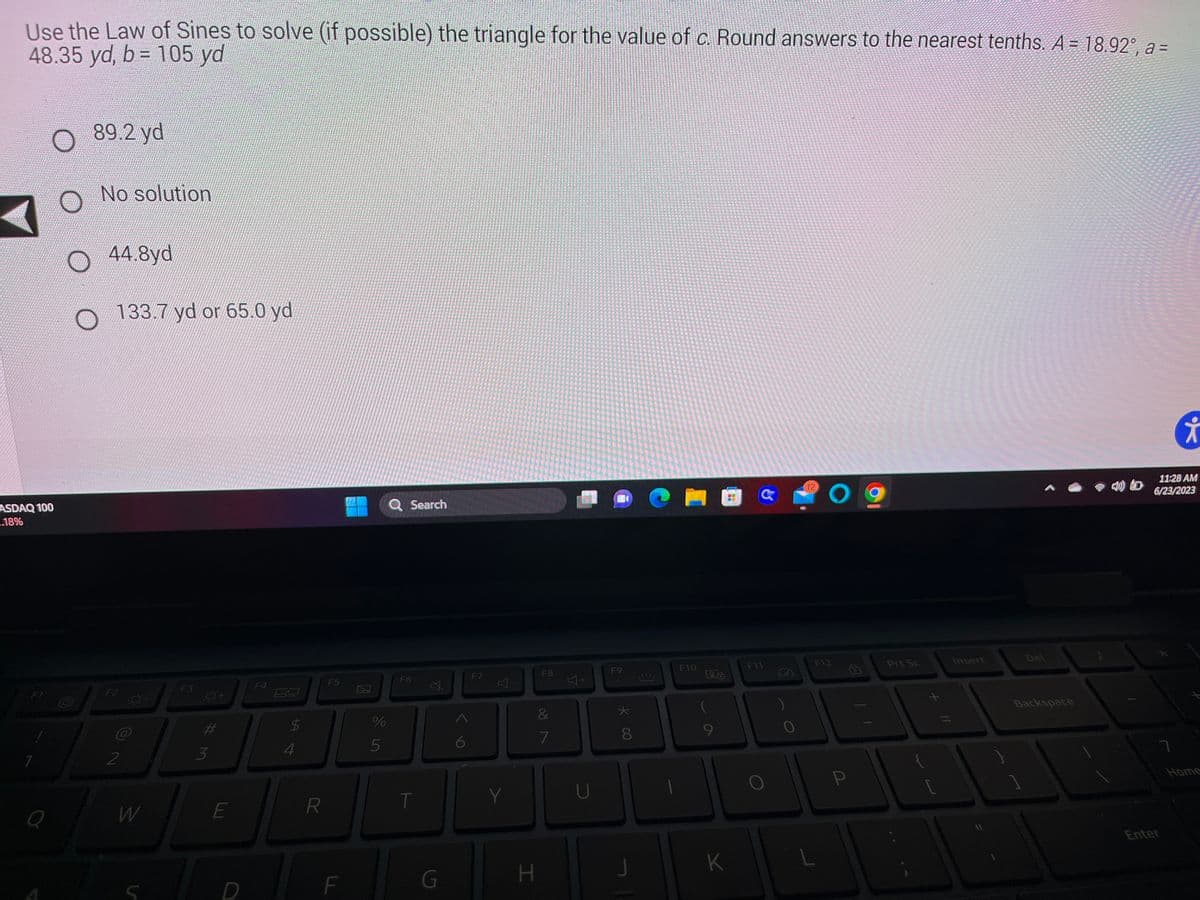 Use the Law of Sines to solve (if possible) the triangle for the value of c. Round answers to the nearest tenths. A = 18.92°, a =
48.35 yd, b= 105 yd
ASDAQ 100
.18%
/
F1
7
Q
89.2 yd
No solution
O 44.8yd.
O 133.7 yd or 65.0 yd
N
F2
2
W
Ó-
F3
3
E
D
F4
$
4
R
F5
F
J
de in
%
Q Search
5
F6
T
G
6
F7
Y
H
F8
&
7
4+
U
B
F9
★
* 00
8
J
F10
La
9
K
a
F11
12
O
F12
L
P
Prt Sc
Insert
Backspace
11:28 AM
6/23/2023
ㄱ
i
Enter
Home