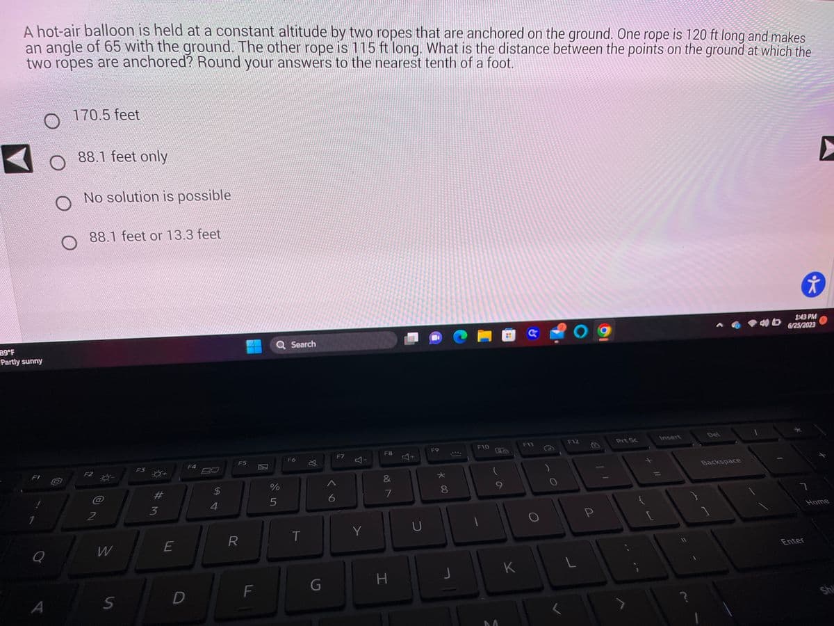 A hot-air balloon is held at a constant altitude by two ropes that are anchored on the ground. One rope is 120 ft long and makes
an angle of 65 with the ground. The other rope is 115 ft long. What is the distance between the points on the ground at which the
two ropes are anchored? Round your answers to the nearest tenth of a foot.
89°F
Partly sunny
F1
1
Q
A
170.5 feet
88.1 feet only
No solution is possible
88.1 feet or 13.3 feet
F2
2
W
S
F3
#
3
E
D
F4
54
$
F5
R
F
Q Search
%
5
F6
T
G
6
F7
Y
Y
F8
&
7
H
Y
U
F9
00 *
8
J
F10
9
M
T
K
F11
O
O
F12
L
P
Prt Sc
Insert
Del
Backspace
†
1:43 PM
6/25/2023
ㄱ
Enter
▶
Home
Shi