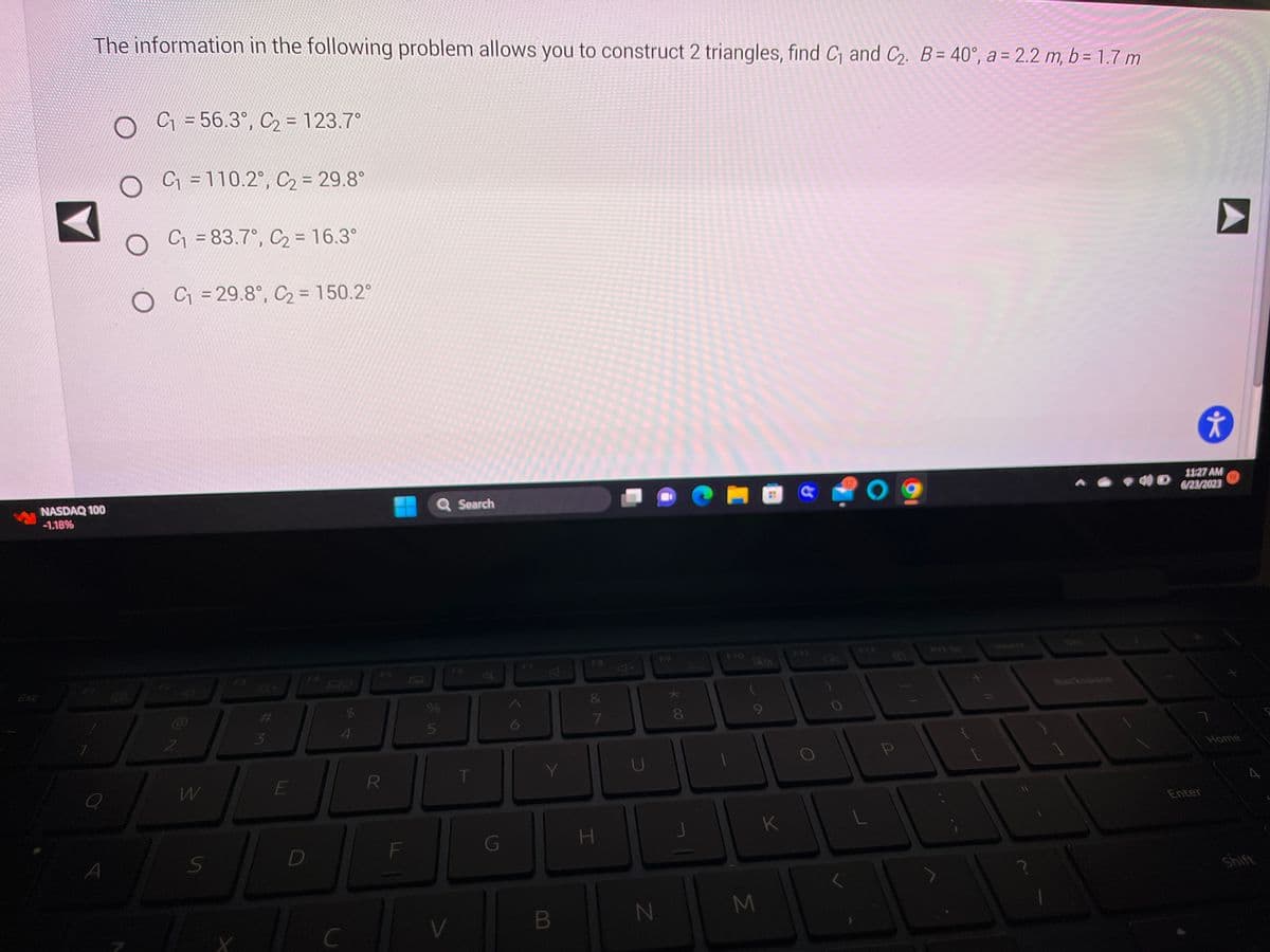 The information in the following problem allows you to construct 2 triangles, find C₁ and C₂. B = 40°, a = 2.2 m, b = 1.7 m
NASDAQ 100
-1.18%
A
O
C₁ = 56.3°, C₂ = 123.7°
C₁ = 110.2°, C₂ = 29.8°
O
C₁ = 83.7°, C₂ = 16.3°
O
C₁ = 29.8°, C₂ = 150.2°
W
S
#
3
E
D
$
4
C
R
F
Q Search
%
5
V
T
B
F8
7
H
U
N
F9
* 00
8
M
K
12
O
P
▶
Enter
*
11:27 AM
6/23/2023
10
Home
A
Shift